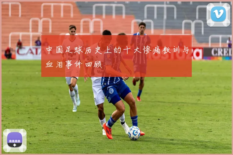 中国足球历史上的十大惨痛教训与血泪事件回顾