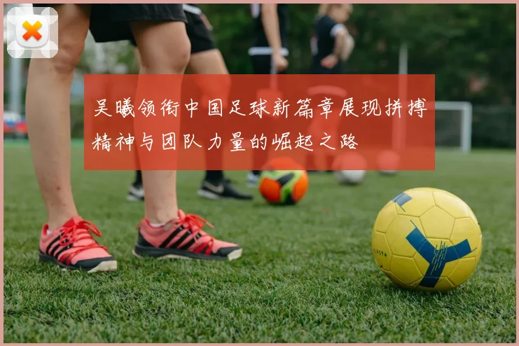 吴曦领衔中国足球新篇章展现拼搏精神与团队力量的崛起之路
