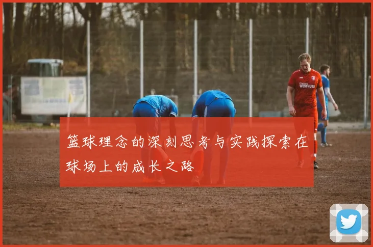 篮球理念的深刻思考与实践探索在球场上的成长之路
