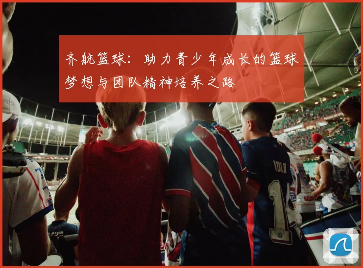 齐航篮球：助力青少年成长的篮球梦想与团队精神培养之路