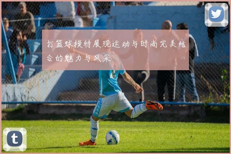 打篮球模特展现运动与时尚完美结合的魅力与风采