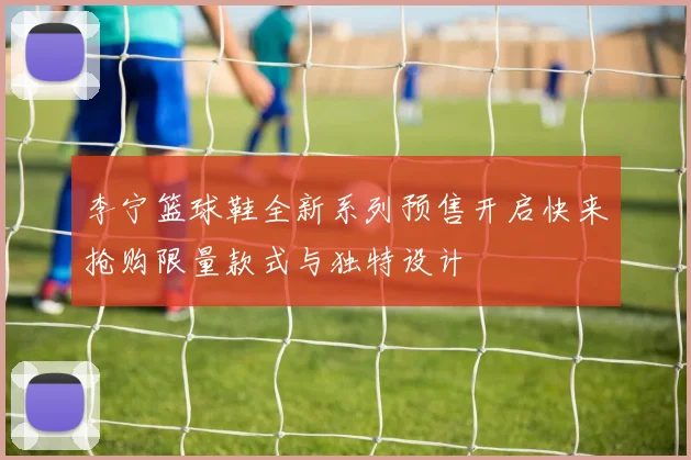 李宁篮球鞋全新系列预售开启快来抢购限量款式与独特设计