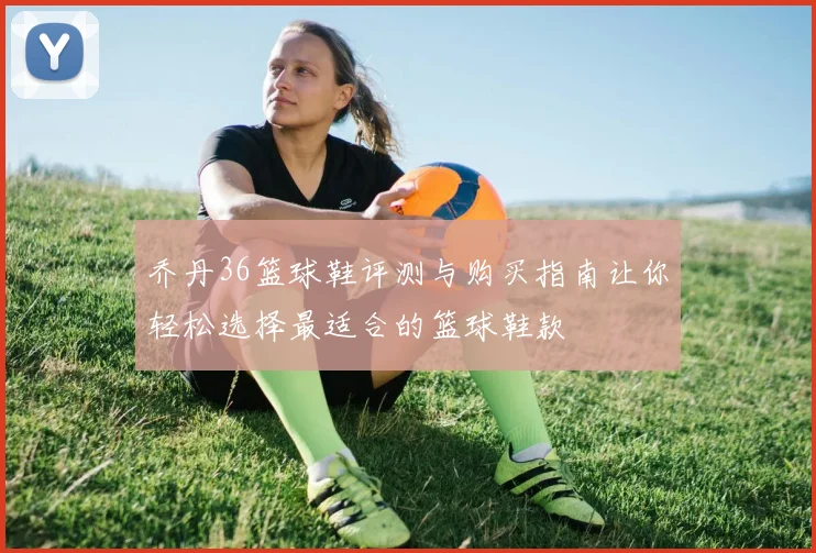 乔丹36篮球鞋评测与购买指南让你轻松选择最适合的篮球鞋款