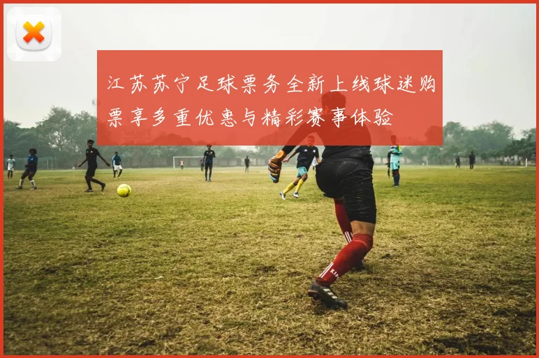 江苏苏宁足球票务全新上线球迷购票享多重优惠与精彩赛事体验