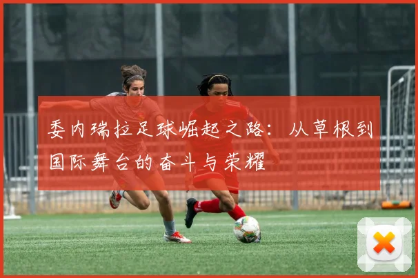 委内瑞拉足球崛起之路：从草根到国际舞台的奋斗与荣耀